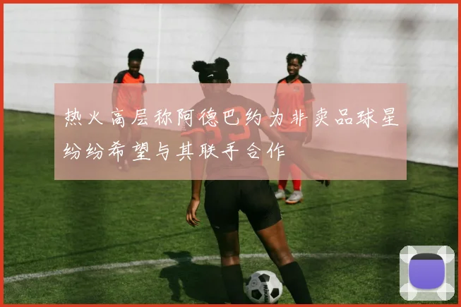热火高层称阿德巴约为非卖品球星纷纷希望与其联手合作
