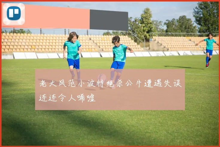 老大风范小波特绝杀公牛遭遇失误连连令人唏嘘