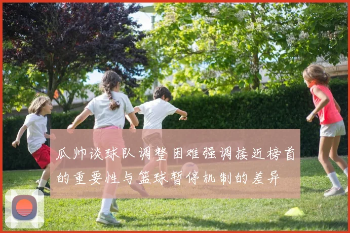 瓜帅谈球队调整困难强调接近榜首的重要性与篮球暂停机制的差异