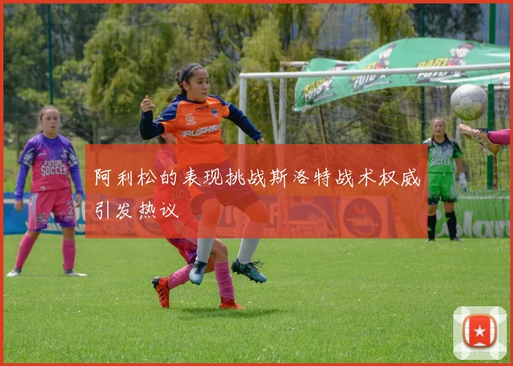 阿利松的表现挑战斯洛特战术权威引发热议