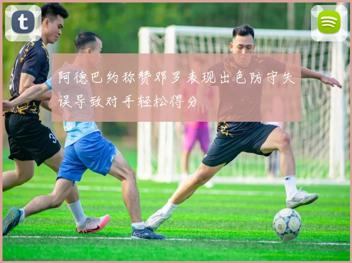 阿德巴约称赞邓罗表现出色防守失误导致对手轻松得分