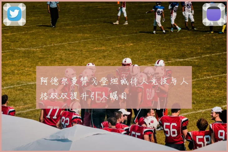 阿德尔曼赞戈登坦诚待人竞技与人格双双提升引人瞩目