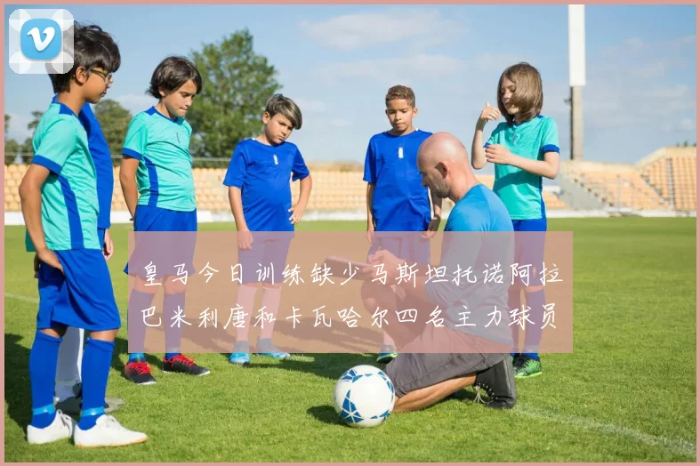 皇马今日训练缺少马斯坦托诺阿拉巴米利唐和卡瓦哈尔四名主力球员