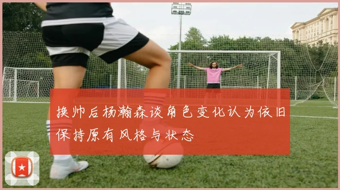 换帅后杨瀚森谈角色变化认为依旧保持原有风格与状态