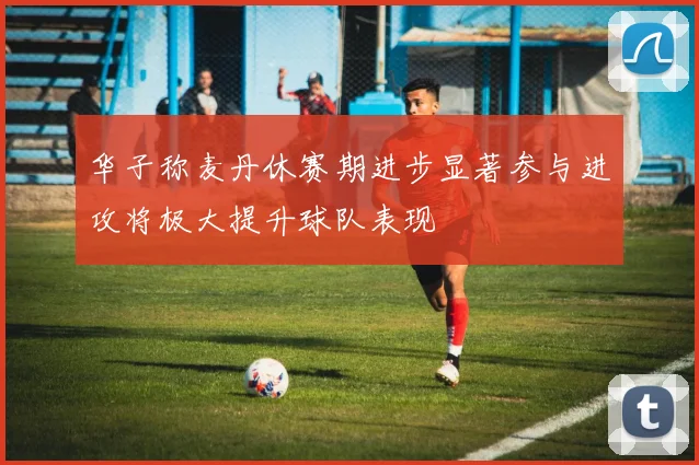 华子称麦丹休赛期进步显著参与进攻将极大提升球队表现