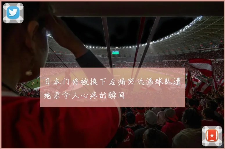 日本门将被换下后痛哭流涕球队遭绝杀令人心疼的瞬间