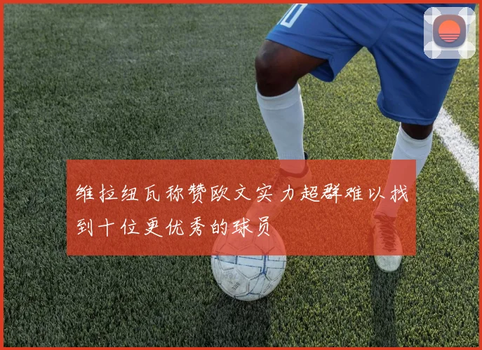 维拉纽瓦称赞欧文实力超群难以找到十位更优秀的球员
