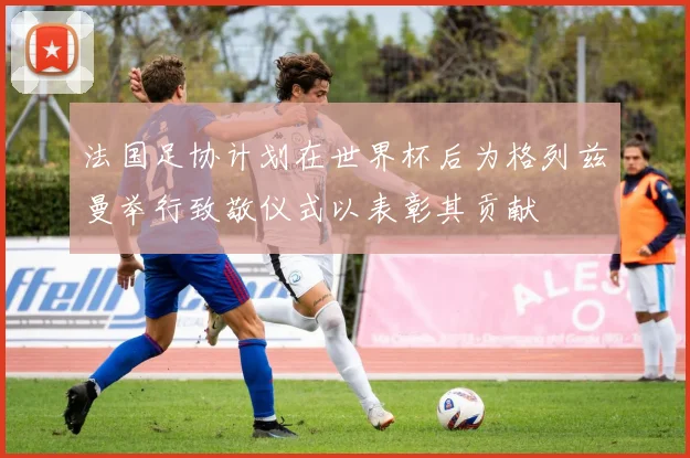 法国足协计划在世界杯后为格列兹曼举行致敬仪式以表彰其贡献