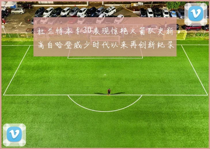 杜兰特本季30表现惊艳火箭队史新高自哈登威少时代以来再创新纪录