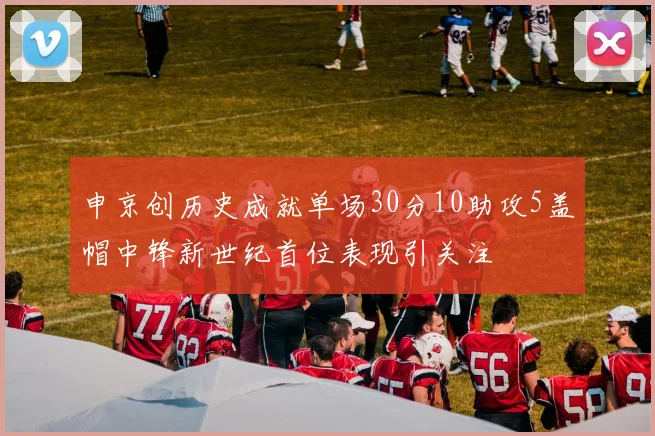 申京创历史成就单场30分10助攻5盖帽中锋新世纪首位表现引关注