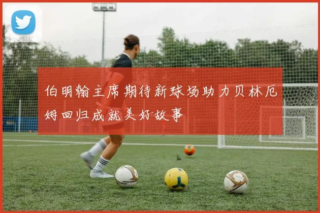 伯明翰主席期待新球场助力贝林厄姆回归成就美好故事