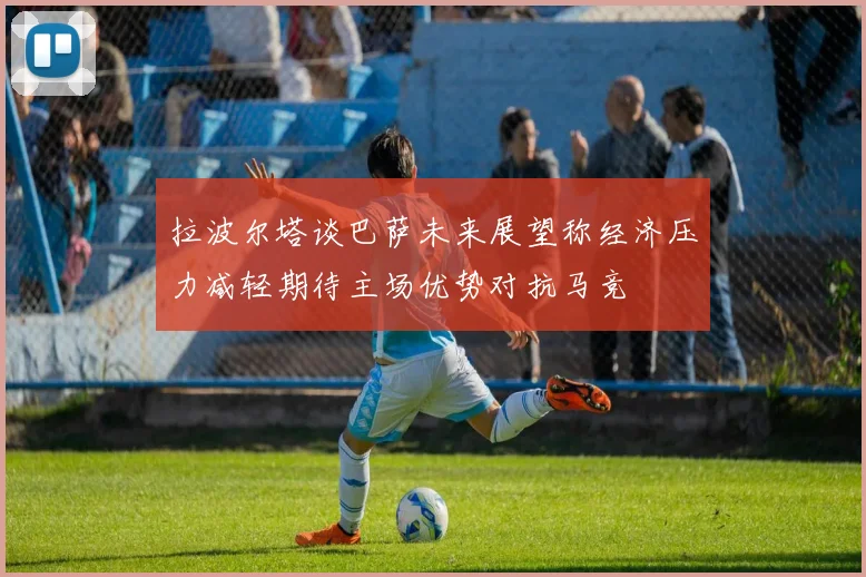 拉波尔塔谈巴萨未来展望称经济压力减轻期待主场优势对抗马竞