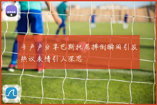 卡卢卢分享巴斯托尼摔倒瞬间引发热议表情引人深思
